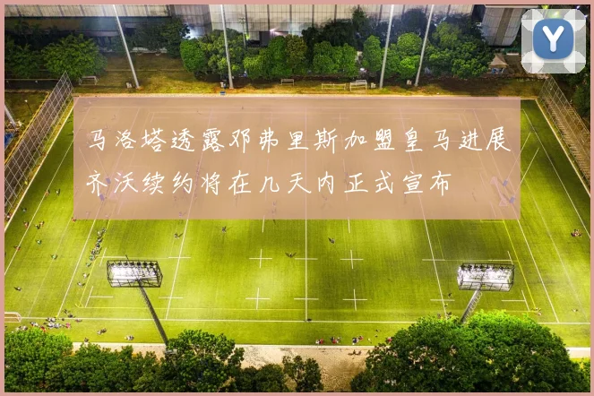 马洛塔透露邓弗里斯加盟皇马进展齐沃续约将在几天内正式宣布