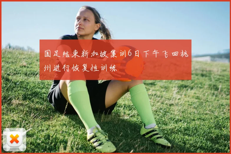 国足结束新加坡集训6日下午飞回杭州进行恢复性训练