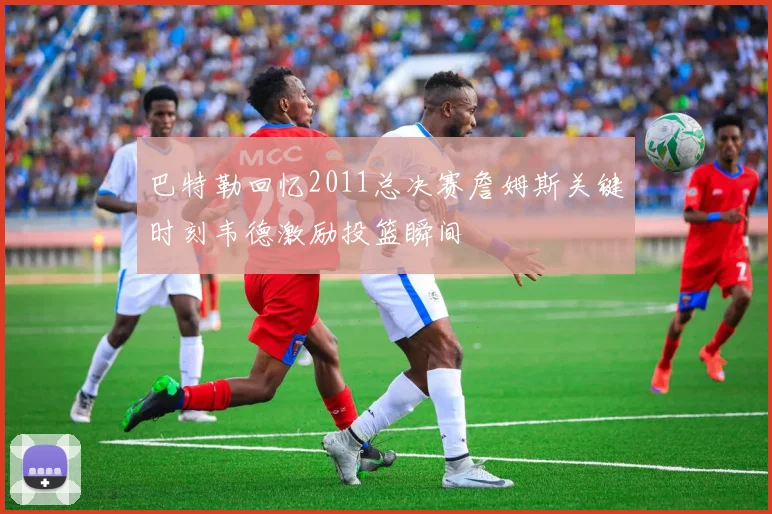 巴特勒回忆2011总决赛詹姆斯关键时刻韦德激励投篮瞬间