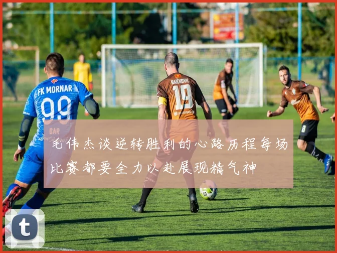 毛伟杰谈逆转胜利的心路历程每场比赛都要全力以赴展现精气神