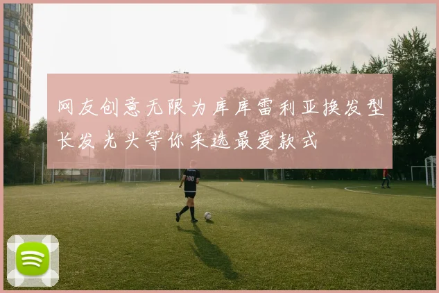 网友创意无限为库库雷利亚换发型长发光头等你来选最爱款式