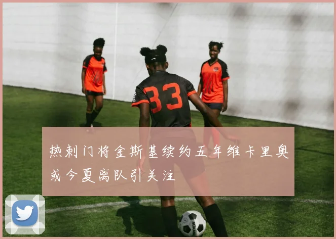 热刺门将金斯基续约五年维卡里奥或今夏离队引关注