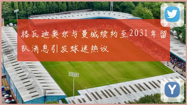 格瓦迪奥尔与曼城续约至2031年留队消息引发球迷热议