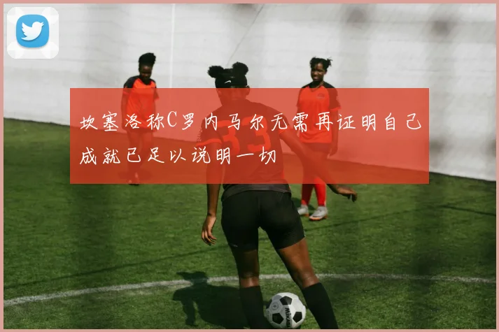 坎塞洛称C罗内马尔无需再证明自己成就已足以说明一切
