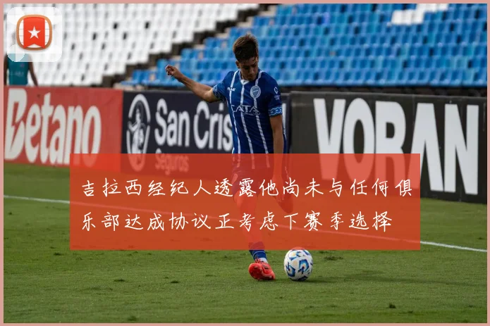吉拉西经纪人透露他尚未与任何俱乐部达成协议正考虑下赛季选择