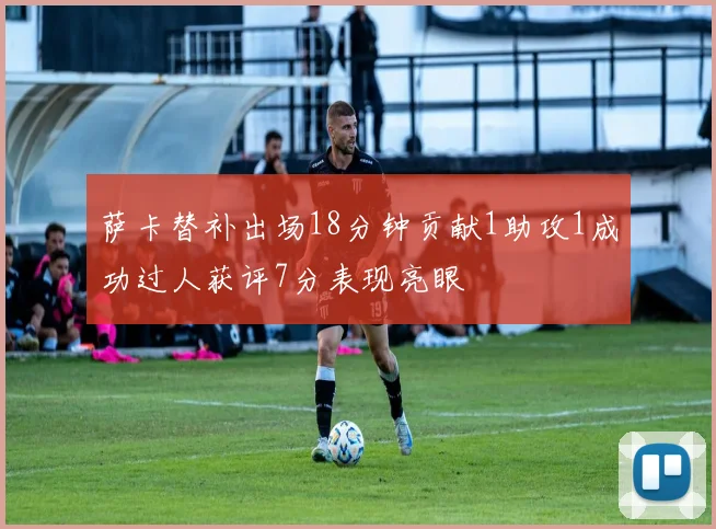 萨卡替补出场18分钟贡献1助攻1成功过人获评7分表现亮眼