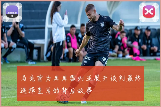 马竞曾为库库雷利亚展开谈判最终选择皇马的背后故事