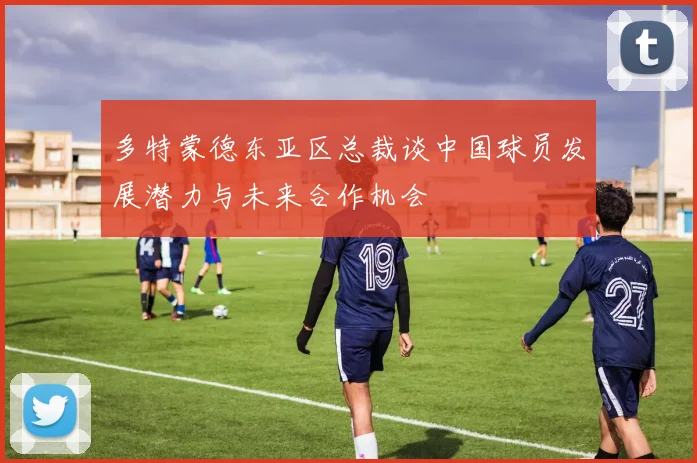 多特蒙德东亚区总裁谈中国球员发展潜力与未来合作机会
