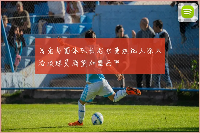 马竞与葡体队长尤尔曼经纪人深入洽谈球员渴望加盟西甲