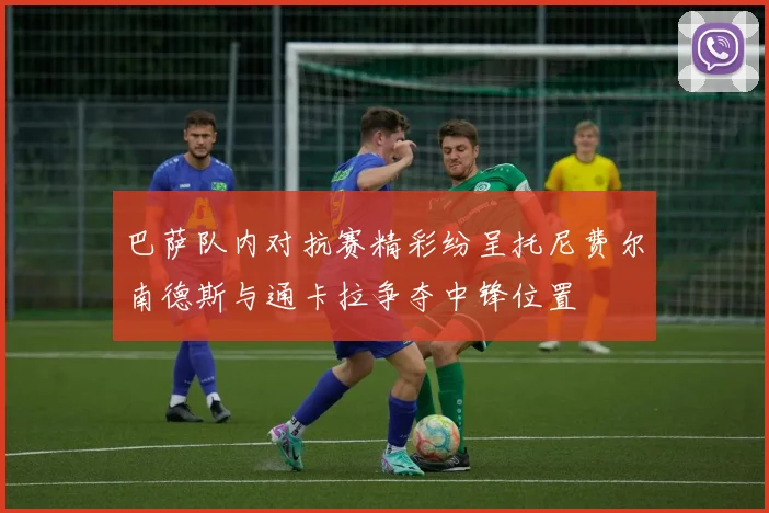 巴萨队内对抗赛精彩纷呈托尼费尔南德斯与通卡拉争夺中锋位置