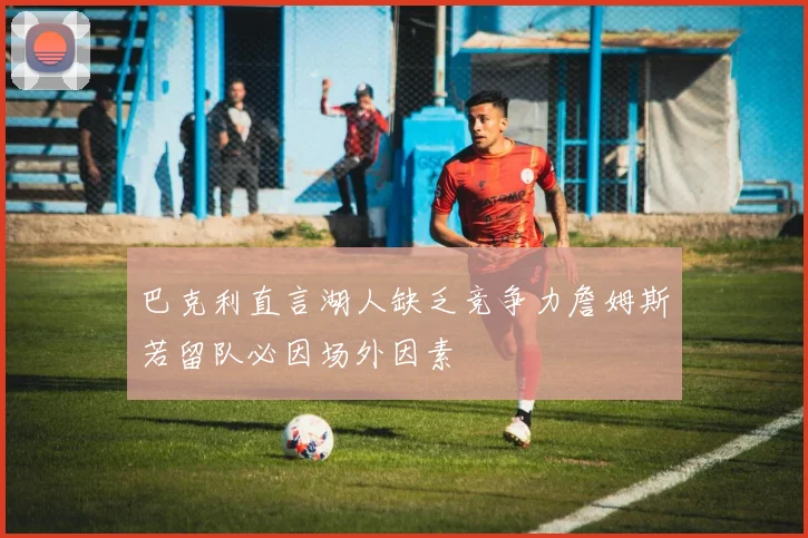 巴克利直言湖人缺乏竞争力詹姆斯若留队必因场外因素