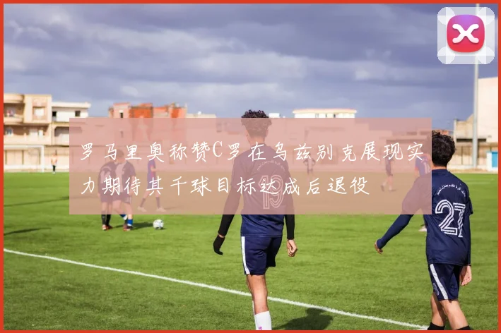 罗马里奥称赞C罗在乌兹别克展现实力期待其千球目标达成后退役