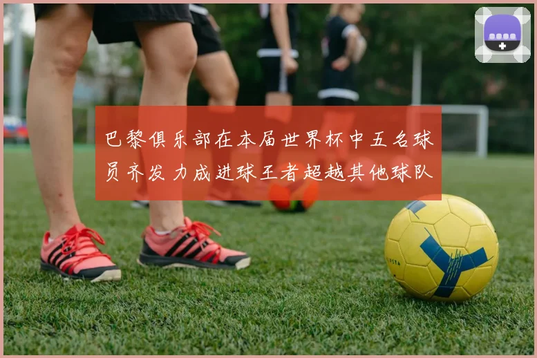 巴黎俱乐部在本届世界杯中五名球员齐发力成进球王者超越其他球队
