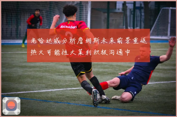 老哈达威分析詹姆斯未来前景重返热火可能性大莱利积极沟通中