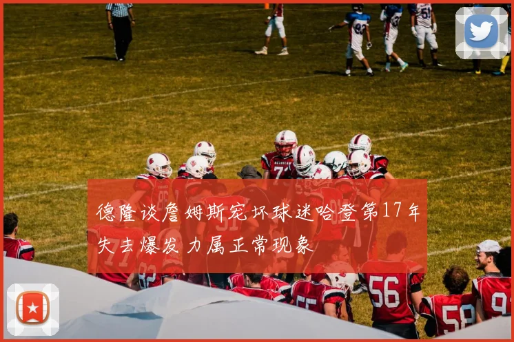 德隆谈詹姆斯宠坏球迷哈登第17年失去爆发力属正常现象
