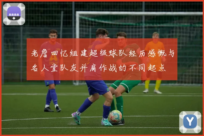 老詹回忆组建超级球队经历感慨与名人堂队友并肩作战的不同起点