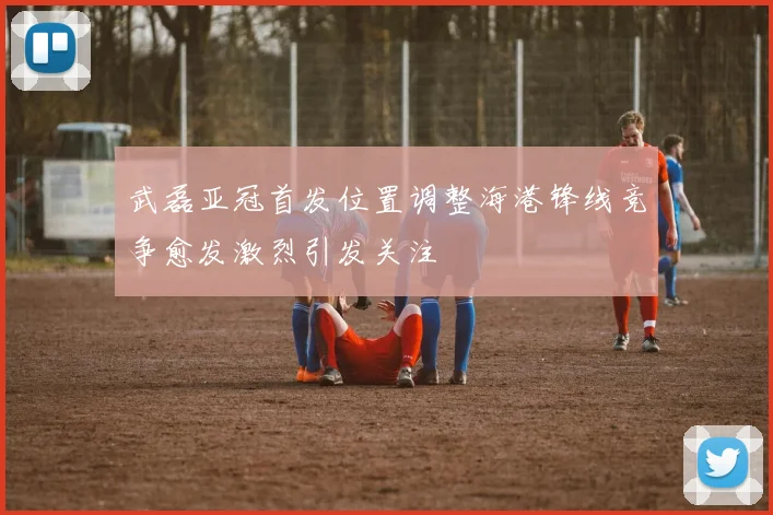 武磊亚冠首发位置调整海港锋线竞争愈发激烈引发关注