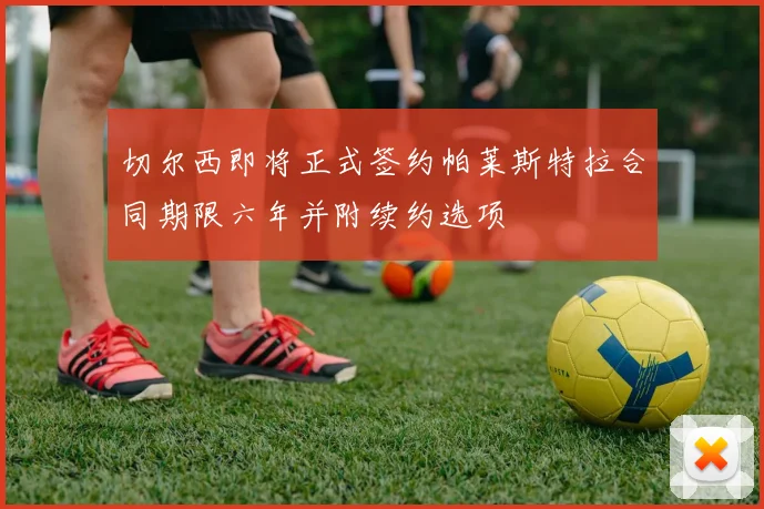 切尔西即将正式签约帕莱斯特拉合同期限六年并附续约选项