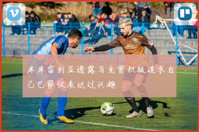 库库雷利亚透露马竞曾积极追求自己巴萨仅表达过兴趣